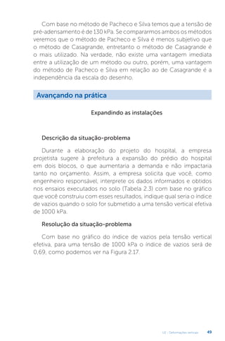 U2 - Deformações verticais 49
Com base no método de Pacheco e Silva temos que a tensão de
pré-adensamento é de 130 kPa. Se compararmos ambos os métodos
veremos que o método de Pacheco e Silva é menos subjetivo que
o método de Casagrande, entretanto o método de Casagrande é
o mais utilizado. Na verdade, não existe uma vantagem imediata
entre a utilização de um método ou outro, porém, uma vantagem
do método de Pacheco e Silva em relação ao de Casagrande é a
independência da escala do desenho.
Expandindo as instalações
Descrição da situação-problema
Durante a elaboração do projeto do hospital, a empresa
projetista sugere à prefeitura a expansão do prédio do hospital
em dois blocos, o que aumentaria a demanda e não impactaria
tanto no orçamento. Assim, a empresa solicita que você, como
engenheiro responsável, interprete os dados informados e obtidos
nos ensaios executados no solo (Tabela 2.3) com base no gráfico
que você construiu com esses resultados, indique qual seria o índice
de vazios quando o solo for submetido a uma tensão vertical efetiva
de 1000 kPa.
Resolução da situação-problema
Com base no gráfico do índice de vazios pela tensão vertical
efetiva, para uma tensão de 1000 kPa o índice de vazios será de
0,69, como podemos ver na Figura 2.17.
Avançando na prática
 