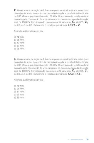 U2 - Deformações verticais 51
2. Uma camada de argila de 1,5 m de espessura está localizada entre duas
camadas de areia. No centro da camada de argila, a tensão total vertical é
de 200 kPa e a poropressão é de 100 kPa. O aumento de tensão vertical
causado pela construção de uma estrutura, no centro da camada de argila,
será de 100 kPa. Considerando que o solo está saturado, CR de 005, CC
de 0,3, e e de 0,9. Determine o recalque primário se OCR = 2.
Assinale a alternativa correta:
a) 71 mm.
b) 65 mm.
c) 37 mm.
d) 12 mm.
e) 25 mm.
3. Uma camada de argila de 1,5 m de espessura está localizada entre duas
camadas de areia. No centro da camada de argila, a tensão total vertical é
de 200 kPa e a poropressão é de 100 kPa. O aumento de tensão vertical
causado pela construção de uma estrutura, no centro da camada de argila,
será de 100 kPa. Considerando que o solo está saturado, CR de 005, CC
de 0,3, e e de 0,9. Determine o recalque primário se OCR = 1 5
, .
Assinale a alternativa correta:
a) 71 mm.
b) 65 mm.
c) 37 mm.
d) 12 mm.
e) 25 mm.
 
