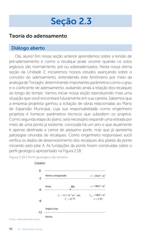 U2 - Deformações verticais
52
Olá, aluno! Em nossa seção anterior aprendemos sobre a tensão de
pré-adensamento e como o recalque pode ocorrer quando os solos
argilosos são normalmente, pré ou sobreadensados. Nesta nossa última
seção da Unidade 2, iniciaremos nossos estudos avançando sobre o
conceito do adensamento, entendendo este fenômeno por meio da
analogiadeTerzaghi, determinando importantesparâmetroscomoograu
e o coeficiente de adensamento, avaliando ainda a relação dos recalques
ao longo do tempo. Vamos iniciar nossa seção reproduzindo mais uma
situação que você encontrará futuramente em sua carreira. Sabemos que
a empresa projetista ganhou a licitação de obras relacionadas ao Plano
de Expansão Municipal, cuja sua responsabilidade como engenheiro
projetista é fornecer parâmetros técnicos que subsidiem os projetos.
Como segunda etapa do plano, será necessário expandir uma estrada por
meio de uma ponte já existente, concluída há um ano e que atualmente
é apenas destinada a carros de pequeno porte, mas que já apresenta
patologias oriundas de recalques. Como engenheiro responsável você
verifica os dados de desenvolvimento dos recalques dos pilares da ponte
iniciando pelo pilar A. As fundações da ponte foram construídas sobre o
perfil geológico apresentado na Figura 2.18:
Seção 2.3
Diálogo aberto
Teoria do adensamento
Figura 2.18 | Perfil geológico do terreno
Fonte: elaborada pelo autor.
 