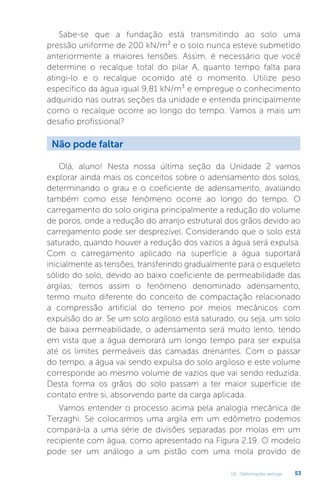 U2 - Deformações verticais 53
Sabe-se que a fundação está transmitindo ao solo uma
pressão uniforme de 200 kN/m² e o solo nunca esteve submetido
anteriormente a maiores tensões. Assim, é necessário que você
determine o recalque total do pilar A, quanto tempo falta para
atingi-lo e o recalque ocorrido até o momento. Utilize peso
específico da água igual 9,81 kN/m³ e empregue o conhecimento
adquirido nas outras seções da unidade e entenda principalmente
como o recalque ocorre ao longo do tempo. Vamos a mais um
desafio profissional?
Olá, aluno! Nesta nossa última seção da Unidade 2 vamos
explorar ainda mais os conceitos sobre o adensamento dos solos,
determinando o grau e o coeficiente de adensamento, avaliando
também como esse fenômeno ocorre ao longo do tempo. O
carregamento do solo origina principalmente a redução do volume
de poros, onde a redução do arranjo estrutural dos grãos devido ao
carregamento pode ser desprezível. Considerando que o solo está
saturado, quando houver a redução dos vazios a água será expulsa.
Com o carregamento aplicado na superfície a água suportará
inicialmente as tensões, transferindo gradualmente para o esqueleto
sólido do solo, devido ao baixo coeficiente de permeabilidade das
argilas; temos assim o fenômeno denominado adensamento,
termo muito diferente do conceito de compactação relacionado
a compressão artificial do terreno por meios mecânicos com
expulsão do ar. Se um solo argiloso está saturado, ou seja, um solo
de baixa permeabilidade, o adensamento será muito lento, tendo
em vista que a água demorará um longo tempo para ser expulsa
até os limites permeáveis das camadas drenantes. Com o passar
do tempo, a água vai sendo expulsa do solo argiloso e este volume
corresponde ao mesmo volume de vazios que vai sendo reduzida.
Desta forma os grãos do solo passam a ter maior superfície de
contato entre si, absorvendo parte da carga aplicada.
Vamos entender o processo acima pela analogia mecânica de
Terzaghi. Se colocarmos uma argila em um edômetro podemos
compará-la a uma série de divisões separadas por molas em um
recipiente com água, como apresentado na Figura 2.19. O modelo
pode ser um análogo a um pistão com uma mola provido de
Não pode faltar
 