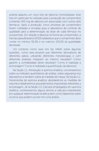 analista adquiriu um novo lote de dipirona monoidratada. Esse
lote em particular foi utilizado para a produção de comprimidos
contendo 500 mg de dipirona em associação com outros dois
fármacos. Após a produção, cinco amostras de comprimidos
foram coletadas e enviadas para o laboratório de controle de
qualidade para a determinação da dose de cada fármaco no
comprimido. Em relação à dipirona na forma de comprimidos, a
Farmacopeia Brasileira (2010) estabelece que o comprimido deve
conter no mínimo 95,0% e no máximo 105,0% da quantidade
declarada.
Um contexto como esse nos faz refletir sobre algumas
questões: como será possível que diferentes laboratórios de
diferentes países, utilizando diferentes metodologias e com
diferentes analistas cheguem ao mesmo resultado? Como
garantir a confiabilidade deste resultado? Como é realizada a
amostragem? Como é realizada a quantificação da dipirona?
Na Seção 1.1, Introdução à química analítica, conversaremos
sobre os métodos quantitativos de análise, sobre segurança nos
laboratórios e também sobre as medidas de massa. Na Seção 1.2,
Ferramentas de química analítica, abordaremos as medidas de
volume e detalharemos procedimentos importantes referentes a
amostragem. Já na Seção 1.3, Cálculos empregados em química
analítica, conheceremos alguns termos e cálculos importantes
em qualquer determinação analítica bem como falaremos sobre
os erros que podem ocorrer em uma análise.
 