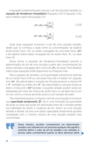 U2 - Tratamento dos dados e garantia da qualidade. Equilíbrio químico
98
A equação fundamental para calcular o pH de soluções tampão é a
equação de Henderson-Hasselbalch (Equação 2.20 e Equação 2.21),
que é obtida a partir da Equação 2.17.
pH = pK + log
A
HA
a
-


























( 2.19)
pH = pK + log
B
BH
a +


























(2.20)
Essas duas equações fornecem o pH de uma solução tampão,
desde que se conheça a razão entre as concentrações da espécie
ácida (ácido fraco, HA, ou ácido conjugado de uma base fraca, BH+
)
e da espécie básica (base conjugada de um ácido fraco, A-
, ou base
fraca, B).
Dessa forma, a equação de Henderson-Hasselbalch permite a
determinação do pH de uma solução a partir das concentrações do
ácido e da base conjugada, bem como do pKa do ácido. Mais detalhes
sobre essas equações estão disponíveis no Pesquise mais.
Para o preparo de tampões, uma quantidade previamente definida
de um ácido fraco (HA) ou uma base fraca (B) é medida. Em seguida,
íons OH-
são adicionados à solução de HA para produzir a mistura HA
e A-
(tampão) ou então íons H+
são adicionados à solução B para se
obter a mistura B e BH+
(tampão). Soluções tampão podem ainda ser
preparadas por meio da mistura do ácido fraco ou da base fraca com
um sal, como a mistura de ácido acético com acetato de sódio.
Tão importante quanto conhecer o pH de uma solução é conhecer
sua capacidade tamponante (β). Ela é uma indicação da quantidade
de ácido ou base que pode ser adicionada antes de o tampão perder
sua habilidade de resistir à mudança de pH. Assim, se uma solução
tampão é diluída, ela terá uma baixa capacidade tamponante quando
comparada com o mesmo volume de uma solução tampão mais
concentrada.
Dessa maneira, escolher corretamente um determinado
tampão a ser utilizado em um processo qualquer não significa
somente definir o valor do pH do tampão a ser utilizado, é
preciso saber corretamente quanto se deve adicionar deste
 