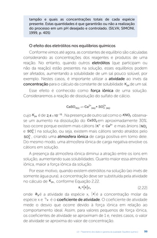 U2 - Tratamento dos dados e garantia da qualidade. Equilíbrio químico 99
tampão e quais as concentrações totais de cada espécie
presente. Estas quantidades é que garantirão ou não a realização
do processo em um pH desejado e controlado. (SILVA; SIMONI,
1999, p. 405)
O efeito dos eletrólitos nos equilíbrios químicos
Conforme vimos até agora, as constantes de equilíbrio são calculadas
considerando as concentrações dos reagentes e produtos de uma
reação. No entanto, quando outros eletrólitos (que participam ou
não da reação) estão presentes na solução, esses equilíbrios podem
ser afetados, aumentando a solubilidade de um sal pouco solúvel, por
exemplo. Nestes casos, é importante utilizar a atividade ao invés da
concentração para o cálculo da constante de solubilidade Kps de um sal.
Esse efeito é conhecido como força iônica de uma solução.
Consideraremos a reação de dissolução do sulfato de cálcio.
CaSO Ca + SO
4(s)
2+
(aq) 4
2+
(aq)

cujo Kps éde 2 4 10 15
, × −
.Napresençadeoutrosalcomoo KNO3 observa-
se um aumento na dissolução do CaSO4 em aproximadamente 30%.
Isso ocorre porque existem mais cátions (K+
e Ca2+
e mais ânions (NO3
-
e SO4
2-
) na solução, ou seja, existem mais cátions sendo atraídos pelo
SO4
2-
, criando uma atmosfera iônica de carga positiva em torno dele.
Do mesmo modo, uma atmosfera iônica de carga negativa envolve os
cátions em solução.
A presença da atmosfera iônica diminui a atração entre os íons em
solução, aumentando suas solubilidades. Quanto maior essa atmosfera
iônica, maior a força iônica da solução.
Por esse motivo, quando existem eletrólitos na solução (ao invés de
somente água pura), a concentração deve ser substituída pela atividade
no cálculo de Kps , conforme Equação 2.22.
a = x ³
x x
  (2.22)
onde axé a atividade da espécie x, x



 é a concentração molar da
espécie x e gx é o coeficiente de atividade. O coeficiente de atividade
mede o desvio que ocorre devido à força iônica em relação ao
comportamento ideal. Assim, para valores pequenos de força iônica,
os coeficientes de atividade se aproximam de 1 e, nestes casos, o valor
de atividade se aproxima do valor de concentração.
Y
 