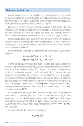 U2 - Tratamento dos dados e garantia da qualidade. Equilíbrio químico
100
Apesar do decréscimo da atividade do garimpo de ouro na região
da Bacia Amazônica, concentrações elevadas de mercúrio continuam
sendo medidas na região, sugerindo uma constante remobilização do
mercúrio depositado nos ecossistemas da região.
Durante o preparo de uma solução padrão 0,010 mol.L-1
de íons
mercúrio, um colega acidentalmente colocou a mesma quantidade
de íons chumbo na solução. Agora, ele pediu sua opinião sobre a
possibilidade de separar e retirar os íons chumbo da solução padrão.
Uma possibilidade seria adicionar um íon que forme um produto
insolúvel com o chumbo, de forma a precipitá-lo. O íon I-
tem essa
característica, pois forma iodetos insolúveis com vários íons. Vamos
testar essa possibilidade?
Primeiramente, veremos o coeficiente de solubilidade Kps das duas
reações:
PbI (s) Pb + 2I
2
2+ -
 Kps = × −
7 9 10 9
,
Hg I (s) Hg + 2I
2 2 2
2+ -
 Kps = × −
4 6 10 29
,
Como as estequiometrias das duas reações são iguais, podemos
concluir, a partir dos valores de Kps , que o iodeto de mercúrio é menos
solúvel que o iodeto de chumbo. Assim, não seria possível retirar
os íons chumbo da solução padrão utilizando I-
, já que o iodeto de
chumbo é mais solúvel. No entanto, uma possibilidade a ser discutida é
a retirada do mercúrio da solução através da sua precipitação, para em
seguida, preparar uma nova solução padrão. No entanto, seria possível
uma precipitação seletiva de 100% do Hg2
2+
sem precipitar nenhum Pb2+
,
ou seja, teria como garantir que todo o I-
adicionado reaja com o Hg2
2+
e nenhum com o Pb2+
?
Para sabermos se algum Pb2+
sofrerá precipitação, é necessário
conhecer a concentração de I-
que permanece em solução em
equilíbrio com o Hg I (s)
2 2 precipitado, mais o Hg2
2+
que não reagiu
(consideraremos que 99,990% do Hg2
2+
reagiu, ou seja, que somente
0,0100% de 0,010 mol.L-1
não reagiu, totalizando 10 10 6
, x -
mol.L-1
de Hg2
2+
em solução).
A concentração de I-
pode ser obtida por:
K = Hg I
ps 2
2+ -
2








Sem medo de errar
 