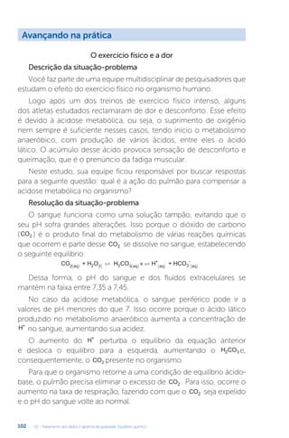 U2 - Tratamento dos dados e garantia da qualidade. Equilíbrio químico
102
O exercício físico e a dor
Descrição da situação-problema
Você faz parte de uma equipe multidisciplinar de pesquisadores que
estudam o efeito do exercício físico no organismo humano.
Logo após um dos treinos de exercício físico intenso, alguns
dos atletas estudados reclamaram de dor e desconforto. Esse efeito
é devido à acidose metabólica, ou seja, o suprimento de oxigênio
nem sempre é suficiente nesses casos, tendo início o metabolismo
anaeróbico, com produção de vários ácidos, entre eles o ácido
lático. O acúmulo desse ácido provoca sensação de desconforto e
queimação, que é o prenúncio da fadiga muscular.
Neste estudo, sua equipe ficou responsável por buscar respostas
para a seguinte questão: qual é a ação do pulmão para compensar a
acidose metabólica no organismo?
Resolução da situação-problema
O sangue funciona como uma solução tampão, evitando que o
seu pH sofra grandes alterações. Isso porque o dióxido de carbono
(CO2 ) é o produto final do metabolismo de várias reações químicas
que ocorrem e parte desse CO2 se dissolve no sangue, estabelecendo
o seguinte equilíbrio:
CO + H O H CO « + HCO
2 aq 2 l 2 3 a
+
aq 3
-
aq
( ) () ( )
  ( )
( )
Dessa forma, o pH do sangue e dos fluidos extracelulares se
mantém na faixa entre 7,35 a 7,45.
No caso da acidose metabólica, o sangue periférico pode ir a
valores de pH menores do que 7. Isso ocorre porque o ácido lático
produzido no metabolismo anaeróbico aumenta a concentração de
H+
no sangue, aumentando sua acidez.
O aumento do H+
perturba o equilíbrio da equação anterior
e desloca o equilíbro para a esquerda, aumentando o H CO
2 3 e,
consequentemente, o CO2 presente no organismo.
Para que o organismo retorne a uma condição de equilíbrio ácido-
base, o pulmão precisa eliminar o excesso de CO2 . Para isso, ocorre o
aumento na taxa de respiração, fazendo com que o CO2 seja expelido
e o pH do sangue volte ao normal.
Avançando na prática
 
