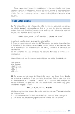 U2 - Tratamento dos dados e garantia da qualidade. Equilíbrio químico 103
Com casos extremos, é necessário aumentar a ventilação pulmonar,
usando ventilação mecânica. O uso de bases, como o bicarbonato de
sódio, é recomendado somente em casos de acidoses extremamente
severas.
1. As estalactites e as estalagmites são formações calcárias (carbonato
de cálcio, CaCO3
) encontradas no teto e no solo de algumas cavernas,
respectivamente. Esse fenômeno ocorre ao longo de milhares de anos e é
regido pela seguinte reação química:
CaCO CO H O Ca HCO
+ +
3 s 2 2 aq
2+
3
-
aq
g aq
( ) ( ) ( ) ( )
 + 2 H=+40,94 Kj.mol-1
Δ
A partir da reação, avalie as seguintes afirmações:
I. O aumento da concentração de Ca2+
favorece a formação de estalactites.
II.Adiminuiçãonaconcentraçãode CO2 favoreceaformaçãodeestalactites.
III. A diminuição da concentração de HCO3
-
favorece a formação de
estalactites.
IV. O aumento na água infiltrada no calcário favorece a formação de
estalactites.
O equilíbrio químico se desloca no sentido da formação de CaCO3 em:
a) I, apenas.
b) II, apenas.
c) III, apenas.
d) I e II.
e) II e III.
2. De acordo com a teoria de Bronsted e Lowry, um ácido é um doador
de próton e uma base é um receptor de próton. Assim, para que uma
molécula possa se comportar como um ácido ou uma base, ela precisa,
respectivamente, da presença de uma base ou de um ácido conjugado,
conforme reação a seguir:
HClO + H S ClO + H SO
4 2 4 4
-
3 4
+
→
Ainda a respeito dessa teoria e da reação anterior, marque (V) para verdadeiro
ou (F) para falso:
[ ] Quanto mais forte for um ácido, mais fraca será sua base conjugada.
[ ] Um ácido e sua base conjugada diferem entre si por um próton.
Faça valer a pena
 