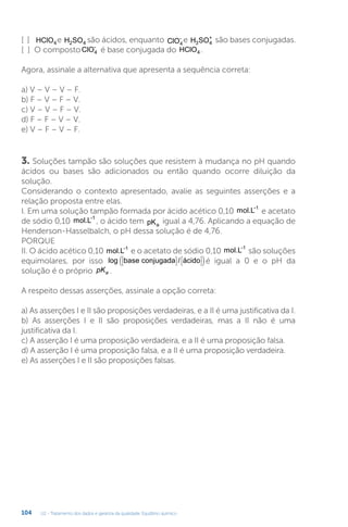 U2 - Tratamento dos dados e garantia da qualidade. Equilíbrio químico
104
[ ] HClO4e H SO
2 4 são ácidos, enquanto ClO4
- e H SO
3 4
+
são bases conjugadas.
[ ] O compostoClO4
-
é base conjugada do HClO4 .
Agora, assinale a alternativa que apresenta a sequência correta:
a) V – V – V – F.
b) F – V – F – V.
c) V – V – F – V.
d) F – F – V – V.
e) V – F – V – F.
3. Soluções tampão são soluções que resistem à mudança no pH quando
ácidos ou bases são adicionados ou então quando ocorre diluição da
solução.
Considerando o contexto apresentado, avalie as seguintes asserções e a
relação proposta entre elas.
I. Em uma solução tampão formada por ácido acético 0,10 mol.L-1
e acetato
de sódio 0,10 mol.L-1
, o ácido tem pKa
igual a 4,76. Aplicando a equação de
Henderson-Hasselbalch, o pH dessa solução é de 4,76.
PORQUE
II. O ácido acético 0,10 mol.L-1
e o acetato de sódio 0,10 mol.L-1
são soluções
equimolares, por isso log base conjugada / ácido








( )é igual a 0 e o pH da
solução é o próprio pKa .
A respeito dessas asserções, assinale a opção correta:
a) As asserções I e II são proposições verdadeiras, e a II é uma justificativa da I.
b) As asserções I e II são proposições verdadeiras, mas a II não é uma
justificativa da I.
c) A asserção I é uma proposição verdadeira, e a II é uma proposição falsa.
d) A asserção I é uma proposição falsa, e a II é uma proposição verdadeira.
e) As asserções I e II são proposições falsas.
 
