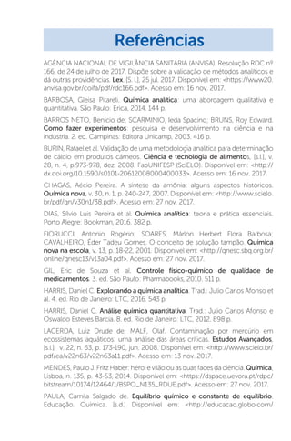 AGÊNCIA NACIONAL DE VIGILÂNCIA SANITÁRIA (ANVISA). Resolução RDC nº
166, de 24 de julho de 2017. Dispõe sobre a validação de métodos analíticos e
dá outras providências. Lex. [S. l.], 25 jul. 2017. Disponível em: https://www20.
anvisa.gov.br/coifa/pdf/rdc166.pdf. Acesso em: 16 nov. 2017.
BARBOSA, Gleisa Pitareli. Química analítica: uma abordagem qualitativa e
quantitativa. São Paulo: Érica, 2014. 144 p.
BARROS NETO, Benício de; SCARMINIO, Ieda Spacino; BRUNS, Roy Edward.
Como fazer experimentos: pesquisa e desenvolvimento na ciência e na
indústria. 2. ed. Campinas: Editora Unicamp, 2003. 416 p.
BURIN, Rafael et al. Validação de uma metodologia analítica para determinação
de cálcio em produtos cárneos. Ciência e tecnologia de alimentos, [s.l.], v.
28, n. 4, p.973-978, dez. 2008. FapUNIFESP (SciELO). Disponível em: http://
dx.doi.org/10.1590/s0101-20612008000400033. Acesso em: 16 nov. 2017.
CHAGAS, Aécio Pereira. A síntese da amônia: alguns aspectos históricos.
Química nova, v. 30, n. 1, p. 240-247, 2007. Disponível em: http://www.scielo.
br/pdf/qn/v30n1/38.pdf. Acesso em: 27 nov. 2017.
DIAS, Sílvio Luis Pereira et al. Química analítica: teoria e prática essenciais.
Porto Alegre: Bookman, 2016. 382 p.
FIORUCCI, Antonio Rogério; SOARES, Márlon Herbert Flora Barbosa;
CAVALHEIRO, Éder Tadeu Gomes. O conceito de solução tampão. Química
nova na escola, v. 13, p. 18-22, 2001. Disponível em: http://qnesc.sbq.org.br/
online/qnesc13/v13a04.pdf. Acesso em: 27 nov. 2017.
GIL, Eric de Souza et al. Controle físico-químico de qualidade de
medicamentos. 3. ed. São Paulo: Pharmabooks, 2010. 511 p.
HARRIS, Daniel C. Explorando a química analítica. Trad.: Julio Carlos Afonso et
al. 4. ed. Rio de Janeiro: LTC, 2016. 543 p.
HARRIS, Daniel C. Análise química quantitativa. Trad.: Julio Carlos Afonso e
Oswaldo Esteves Barcia. 8. ed. Rio de Janeiro: LTC, 2012. 898 p.
LACERDA, Luiz Drude de; MALF, Olaf. Contaminação por mercúrio em
ecossistemas aquáticos: uma análise das áreas críticas. Estudos Avançados,
[s.l.], v. 22, n. 63, p. 173-190, jun. 2008. Disponível em: http://www.scielo.br/
pdf/ea/v22n63/v22n63a11.pdf. Acesso em: 13 nov. 2017.
MENDES,PauloJ.FritzHaber:héroievilãoouasduasfacesdaciência.Química,
Lisboa, n. 135, p. 43-53, 2014. Disponível em: https://dspace.uevora.pt/rdpc/
bitstream/10174/12464/1/BSPQ_N135_RDUE.pdf. Acesso em: 27 nov. 2017.
PAULA, Camila Salgado de. Equilíbrio químico e constante de equilíbrio.
Educação. Química. [s.d.] Disponível em: http://educacao.globo.com/
Referências
 
