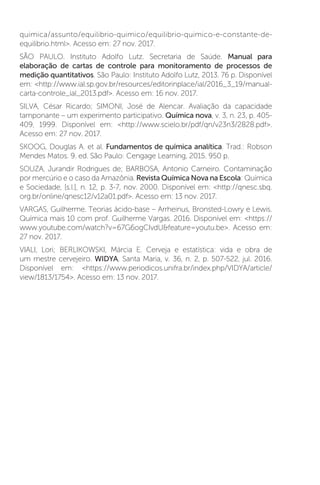 quimica/assunto/equilibrio-quimico/equilibrio-quimico-e-constante-de-
equilibrio.html. Acesso em: 27 nov. 2017.
SÃO PAULO. Instituto Adolfo Lutz. Secretaria de Saúde. Manual para
elaboração de cartas de controle para monitoramento de processos de
medição quantitativos. São Paulo: Instituto Adolfo Lutz, 2013. 76 p. Disponível
em: http://www.ial.sp.gov.br/resources/editorinplace/ial/2016_3_19/manual-
carta-controle_ial_2013.pdf. Acesso em: 16 nov. 2017.
SILVA, César Ricardo; SIMONI, José de Alencar. Avaliação da capacidade
tamponante – um experimento participativo. Química nova, v. 3, n. 23, p. 405-
409, 1999. Disponível em: http://www.scielo.br/pdf/qn/v23n3/2828.pdf.
Acesso em: 27 nov. 2017.
SKOOG, Douglas A. et al. Fundamentos de química analítica. Trad.: Robson
Mendes Matos. 9. ed. São Paulo: Cengage Learning, 2015. 950 p.
SOUZA, Jurandir Rodrigues de; BARBOSA, Antonio Carneiro. Contaminação
por mercúrio e o caso da Amazônia. Revista Química Nova na Escola: Química
e Sociedade, [s.l.], n. 12, p. 3-7, nov. 2000. Disponível em: http://qnesc.sbq.
org.br/online/qnesc12/v12a01.pdf. Acesso em: 13 nov. 2017.
VARGAS, Guilherme. Teorias ácido-base – Arrheinus, Bronsted-Lowry e Lewis.
Química mais 10 com prof. Guilherme Vargas. 2016. Disponível em: https://
www.youtube.com/watch?v=67G6ogCIvdUfeature=youtu.be. Acesso em:
27 nov. 2017.
VIALI, Lori; BERLIKOWSKI, Márcia E. Cerveja e estatística: vida e obra de
um mestre cervejeiro. WIDYA, Santa Maria, v. 36, n. 2, p. 507-522, jul. 2016.
Disponível em: https://www.periodicos.unifra.br/index.php/VIDYA/article/
view/1813/1754. Acesso em: 13 nov. 2017.
 