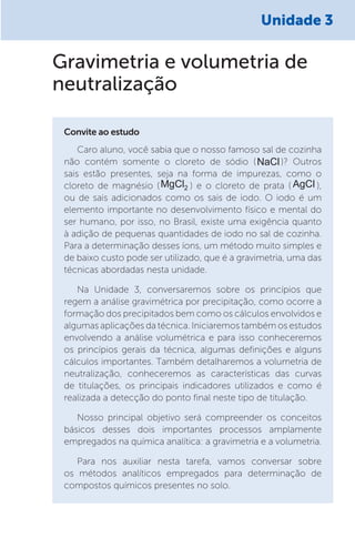 Unidade 3
Caro aluno, você sabia que o nosso famoso sal de cozinha
não contém somente o cloreto de sódio (NaCl)? Outros
sais estão presentes, seja na forma de impurezas, como o
cloreto de magnésio (MgCl2 ) e o cloreto de prata ( AgCl ),
ou de sais adicionados como os sais de iodo. O iodo é um
elemento importante no desenvolvimento físico e mental do
ser humano, por isso, no Brasil, existe uma exigência quanto
à adição de pequenas quantidades de iodo no sal de cozinha.
Para a determinação desses íons, um método muito simples e
de baixo custo pode ser utilizado, que é a gravimetria, uma das
técnicas abordadas nesta unidade.
Na Unidade 3, conversaremos sobre os princípios que
regem a análise gravimétrica por precipitação, como ocorre a
formação dos precipitados bem como os cálculos envolvidos e
algumas aplicações da técnica. Iniciaremos também os estudos
envolvendo a análise volumétrica e para isso conheceremos
os princípios gerais da técnica, algumas definições e alguns
cálculos importantes. Também detalharemos a volumetria de
neutralização, conheceremos as características das curvas
de titulações, os principais indicadores utilizados e como é
realizada a detecção do ponto final neste tipo de titulação.
Nosso principal objetivo será compreender os conceitos
básicos desses dois importantes processos amplamente
empregados na química analítica: a gravimetria e a volumetria.
Para nos auxiliar nesta tarefa, vamos conversar sobre
os métodos analíticos empregados para determinação de
compostos químicos presentes no solo.
Convite ao estudo
Gravimetria e volumetria de
neutralização
 