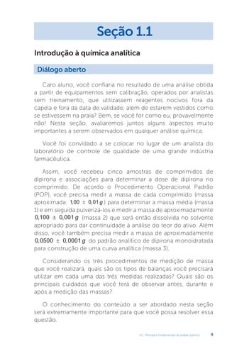 U1 - Princípios fundamentais da análise química 9
Introdução à química analítica
Caro aluno, você confiaria no resultado de uma análise obtida
a partir de equipamentos sem calibração, operados por analistas
sem treinamento, que utilizassem reagentes nocivos fora da
capela e fora da data de validade, além de estarem vestidos como
se estivessem na praia? Bem, se você for como eu, provavelmente
não! Nesta seção, avaliaremos juntos alguns aspectos muito
importantes a serem observados em qualquer análise química.
Você foi convidado a se colocar no lugar de um analista do
laboratório de controle de qualidade de uma grande indústria
farmacêutica.
Assim, você recebeu cinco amostras de comprimidos de
dipirona e associações para determinar a dose de dipirona no
comprimido. De acordo o Procedimento Operacional Padrão
(POP), você precisa medir a massa de cada comprimido (massa
aproximada: 1 00 0 01
, ,
± g ) para determinar a massa média (massa
1) e em seguida pulverizá-los e medir a massa de aproximadamente
0 100 0 001
, ,
± g (massa 2) que será então dissolvida no solvente
apropriado para dar continuidade à análise do teor do ativo. Além
disso, você também precisa medir a massa de aproximadamente
0 0500 0 0001
, ,
± g do padrão analítico de dipirona monoidratada
para construção de uma curva analítica (massa 3).
Considerando os três procedimentos de medição de massa
que você realizará, quais são os tipos de balanças você precisará
utilizar em cada uma das três medidas realizadas? Quais são os
principais cuidados que você terá de observar antes, durante e
após a medição das massas?
O conhecimento do conteúdo a ser abordado nesta seção
será extremamente importante para que você possa resolver essa
questão.
Seção 1.1
Diálogo aberto
 