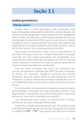 U3 - Gravimetria e volumetria de neutralização 109
Prezado aluno, a análise gravimétrica, que estudaremos nesta
seção, tem ajudado pesquisadores de diferentes áreas de atuação. Um
exemplo é na área da geologia, em que essa técnica foi empregada por
Arthur Holmes, em 1910, para a determinação da idade da Terra por
meio da razão chumbo/urânio (Pb/U), que funciona como um “relógio”
da idade do mineral. Graças a estudos como esse, hoje sabemos que
a idade da terra é de aproximadamente 4,54 bilhões de anos e não de
100 milhões de anos, como se pensava antes de Holmes.
Nesta seção conversaremos sobre o que é a gravimetria e os
princípios envolvidos na técnica. Também detalharemos as etapas
envolvidas em uma análise gravimétrica por precipitação e os
problemas de contaminação dos precipitados. Por último, mas não
menos importante, conversaremos sobre os cálculos gravimétricos
e daremos alguns exemplos da sua aplicação.
Para isso, vamos considerar que você é um profissional que
atua em um laboratório creditado pelo INMETRO para a realização
de análises de compostos inorgânicos presentes em matrizes
ambientais, sejam de origem natural ou adicionados pelo uso de
fertilizantes. O último método desenvolvido e validado por você foi
um método gravimétrico para a determinação de ferro em amostras
de solo.
Em uma reunião com seu gerente, ele questionou você a respeito
da sensibilidade, seletividade, precisão, praticidade, tempo e custo
deste método. Considerando seu conhecimento prévio sobre esses
parâmetros, como você responderia essa questão?
Uma semana após essa reunião, um cliente enviou a primeira
amostra de solo para a realização desta análise.
Conforme o método desenvolvido por você, foi medida a massa
de 0,485 g da amostra de solo, em triplicata. Em seguida, foi realizada
a oxidação do Fe2+
a Fe3+
para garantir que todo ferro estivesse
Seção 3.1
Diálogo aberto
Análise gravimétrica
 