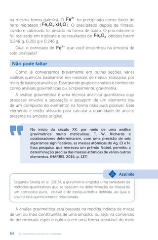 U3 - Gravimetria e volumetria de neutralização
110
na mesma forma química. O Fe3+
foi precipitado como óxido de
ferro hidratado (Fe O .xH O
2 3 2 ). O precipitado depois de filtrado,
lavado e calcinado foi pesado na forma de óxido. O procedimento
foi realizado em triplicata e os resultados de Fe O
2 3 obtidos foram
0,248 g, 0,251 g e 0,246 g.
Qual o conteúdo de Fe3+
que você encontrou na amostra de
solo analisada?
Como já conversamos brevemente em outras seções, várias
análises químicas baseiam-se em medidas de massa, realizadas por
meiodebalançasanalíticas.Essegrandegrupodeanáliseséconhecido
como análises gravimétricas ou, simplesmente, gravimetria.
A análise gravimétrica é uma técnica analítica quantitativa cujo
processo envolve a separação e pesagem de um elemento (ou
de um composto do elemento) na forma mais pura possível. Esse
elemento é então utilizado para calcular a quantidade de analito
presente na amostra original.
Não pode faltar
No início do século XX, por meio de uma análise
gravimétrica muito meticulosa, T. W. Richards e
colaboradores determinaram, com uma precisão de seis
algarismos significativos, as massas atômicas do Ag, Cl e N.
Essa pesquisa, que mereceu um prêmio Nobel, permitiu a
determinação precisa das massas atômicas de vários outros
elementos. (HARRIS, 2016, p. 137)
Segundo Skoog et al. (2015), a gravimetria engloba uma variedade de
métodos quantitativos que se baseiam na determinação da massa de
um composto puro, estável e de estequiometria definida, ao qual o
analito está quimicamente relacionado.
Assimile
A análise gravimétrica está baseada na medida indireta da massa
de um ou mais constituintes de uma amostra, ou seja, na conversão
de determinada espécie química em uma forma separável do meio
 