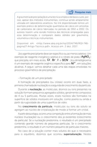 U3 - Gravimetria e volumetria de neutralização 113
Jáoagenteprecipitantedeveserespecíficoouaomenosseletivo.Um
exemplo de reagente inorgânico seletivo é o nitrato de prata ( AgNO3 )
que precipita, em meio ácido, Cl-
, Br-
, I-
e SCN-
. Já a dimetilglioxima
é um exemplo de reagente orgânico específico para Ni2+
, em soluções
alcalinas. A seguir, vamos detalhar cada uma das etapas envolvidas no
processo gravimétrico de precipitação.
- Formação de um precipitado
A formação de precipitados (ou cristais) ocorre em duas fases, a
primeirachamadadenucleaçãoeasegundadecrescimentodapartícula.
Durante a nucleação, as moléculas, átomos ou íons presentes na
soluçãoformampequenosagregadossólidos,geralmentecompostos
de 4 ou 5 partículas. Muitas vezes, esses núcleos são formados na
superfície de sólidos insolúveis em solução, como poeira ou ainda a
partir da rugosidade de uma superfície de vidro.
No crescimento da partícula, moléculas ou íons do soluto se
agregam ao núcleo de cristalização de modo a formar um cristal.
Apartirdessaetapa,ocorreumacompetiçãoentreaformaçãodemais
núcleos (nucleação) ou o crescimento dos já existentes (crescimento
da partícula). Se a nucleação predomina, o resultado é um precipitado
contendo grande número de pequenas partículas. Se o crescimento
predomina, o resultado é um número pequeno de partículas maiores.
No caso de a solução conter mais solutos do que o necessário
para o equilíbrio, dizemos que ocorreu supersaturação. Nestes
Agravimetriadeprecipitaçãoéumatécnicasimplesedebaixocusto,por
isso, apesar dos métodos instrumentais, continua sendo amplamente
utilizada em laboratórios analíticos. No link disponibilizado temos um
exemplo prático de determinação quantitativa de cálcio em amostras
de carbonatos de cálcio fabricadas no período de 1902 a 2002. Os
autores trazem uma revisão histórica das técnicas empregadas para
essa determinação e comparam dados obtidos por gravimetria,
volumetria e técnicas instrumentais.
Disponível em: http://www.abq.org.br/rqi/2014/746/RQI-746-
pagina27-Artigo-Tecnico.pdf. Acesso em: 2 dez. 2017.
Pesquise mais
 