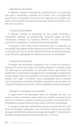 U3 - Gravimetria e volumetria de neutralização
116
- Digestão do precipitado
A digestão, também chamada de envelhecimento, é a operação
pela qual o precipitado é deixado em contato com a solução-mãe
aquecida por um período de tempo e sem agitação com o objetivo de
obter um precipitado com partículas grandes, fácil de ser filtrado e com
alto teor de pureza.
- Filtração do precipitado
A filtração consiste na separação da fase sólida contendo o
precipitado desejado da solução-mãe utilizando papéis de filtro,
membranas filtrantes ou cadinhos filtrantes de vidro sinterizado
permitindo a separação e o recolhimento do precipitado.
A filtração é uma etapa muito importante pois as partículas do
precipitado não podem ser tão pequenas a ponto de entupirem o filtro
ou passarem por ele. Os cristais maiores têm áreas superficiais menores,
o que dificulta a agregação de espécies estranhas ao precipitado.
- Lavagem do precipitado
A lavagem do precipitado é realizada com o intuito de remover o
excesso de soluto que ainda se encontra presente no líquido retido
nas partículas do precipitado. Os principais fatores que devem ser
levados em consideração na lavagem são a solubilidade e a peptização
do precipitado. Alguns precipitados com baixa solubilidade podem ser
lavados com água, no entanto, outros precipitados pouco solúveis
com características coloidais necessitam da presença de eletrólitos na
solução de lavagem para evitar o efeito peptizante causado pela água.
- Secagem e calcinação do precipitado
O aquecimento do precipitado deve ser realizado até que sua
massa se torne constante e assim possa ser medida. O aquecimento
remove o solvente e espécies voláteis que possam estar presentes. A
temperatura utilizada neste processo varia conforme o precipitado.
A secagem é aplicada a precipitados que já se encontram em uma
forma de pesagem adequada e que necessitam apenas de remoção
da água e de eletrólitos adsorvidos da água de lavagem. O processo de
secagem envolve aquecimentos brandos por 1 a 2 horas.
 