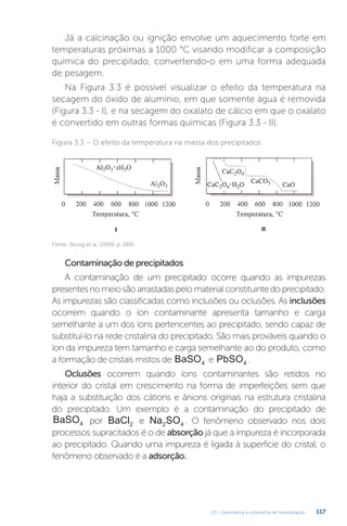 U3 - Gravimetria e volumetria de neutralização 117
Já a calcinação ou ignição envolve um aquecimento forte em
temperaturas próximas a 1000 °C visando modificar a composição
química do precipitado, convertendo-o em uma forma adequada
de pesagem.
Na Figura 3.3 é possível visualizar o efeito da temperatura na
secagem do óxido de alumínio, em que somente água é removida
(Figura 3.3 - I), e na secagem do oxalato de cálcio em que o oxalato
é convertido em outras formas químicas (Figura 3.3 - II).
Contaminação de precipitados
A contaminação de um precipitado ocorre quando as impurezas
presentesnomeiosãoarrastadaspelomaterialconstituintedoprecipitado.
As impurezas são classificadas como inclusões ou oclusões. As inclusões
ocorrem quando o íon contaminante apresenta tamanho e carga
semelhante a um dos íons pertencentes ao precipitado, sendo capaz de
substituí-lo na rede cristalina do precipitado. São mais prováveis quando o
íon da impureza tem tamanho e carga semelhante ao do produto, como
a formação de cristais mistos de BaSO4 e PbSO4 .
Oclusões ocorrem quando íons contaminantes são retidos no
interior do cristal em crescimento na forma de imperfeições sem que
haja a substituição dos cátions e ânions originais na estrutura cristalina
do precipitado. Um exemplo é a contaminação do precipitado de
BaSO4 por BaCl2 e Na SO
2 4 . O fenômeno observado nos dois
processos supracitados é o de absorção já que a impureza é incorporada
ao precipitado. Quando uma impureza é ligada à superfície do cristal, o
fenômeno observado é a adsorção.
Figura 3.3 – O efeito da temperatura na massa dos precipitados
Fonte: Skoog et al. (2009, p. 289).
 