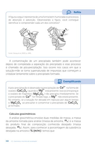 U3 - Gravimetria e volumetria de neutralização
118
Reflita
A figura a seguir representa de uma forma bem-humorada os processos
de absorção e adsorção. Observeando a figura, você consegue
identificar e compreender cada um dos conceitos?
Fonte: Skoog et al. (2009, p. 289).
A contaminação de um precipitado também pode acontecer
depois de completada a separação do precipitado e esse processo
é chamado de pós-precipitação. Isso ocorre nos casos em que a
solução-mãe se torna supersaturada de impurezas que começam a
cristalizar lentamente sobre o precipitado formado.
Cálculos gravimétricos
A análise gravimétrica envolve duas medidas de massa, a massa
da amostra tomada para análise (massa da amostra, ma ) e a massa
do produto final de composição conhecida desejado (massa
desejada, md ). Assim, para conhecer a porcentagem da substância
desejada na amostra (% (m/m)) temos que
A pós-precipitação é observada na precipitação de Ca2+
na forma de
oxalato ( CaC O
2 4 ) quando o Mg2+
está presente. Isso ocorre porque
o oxalato de magnésio (MgC O
2 4
) não precipita imediatamente. Se
o precipitado de Ca2+
for filtrado logo, o Mg2+
não estará presente.
No entanto, se a solução for deixada em repouso por algum tempo
o MgC O
2 4 vai precipitar e contaminar o precipitado de CaC O
2 4
já formado.
Exemplificando
 