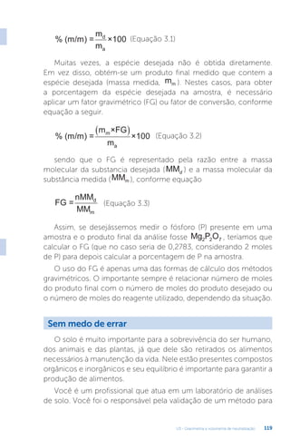 U3 - Gravimetria e volumetria de neutralização 119
% (m/m) =
m
m
×100
d
a
(Equação 3.1)
Muitas vezes, a espécie desejada não é obtida diretamente.
Em vez disso, obtém-se um produto final medido que contem a
espécie desejada (massa medida, mm ). Nestes casos, para obter
a porcentagem da espécie desejada na amostra, é necessário
aplicar um fator gravimétrico (FG) ou fator de conversão, conforme
equação a seguir.
% (m/m) =
m ×FG
m
×100
a
m
  (Equação 3.2)
sendo que o FG é representado pela razão entre a massa
molecular da substancia desejada (MMd ) e a massa molecular da
substância medida (MMm ), conforme equação
FG =
nMM
MM
d
m
(Equação 3.3)
Assim, se desejássemos medir o fósforo (P) presente em uma
amostra e o produto final da análise fosse Mg P O
2 2 7 , teríamos que
calcular o FG (que no caso seria de 0,2783, considerando 2 moles
de P) para depois calcular a porcentagem de P na amostra.
O uso do FG é apenas uma das formas de cálculo dos métodos
gravimétricos. O importante sempre é relacionar número de moles
do produto final com o número de moles do produto desejado ou
o número de moles do reagente utilizado, dependendo da situação.
Sem medo de errar
O solo é muito importante para a sobrevivência do ser humano,
dos animais e das plantas, já que dele são retirados os alimentos
necessários à manutenção da vida. Nele estão presentes compostos
orgânicos e inorgânicos e seu equilíbrio é importante para garantir a
produção de alimentos.
Você é um profissional que atua em um laboratório de análises
de solo. Você foi o responsável pela validação de um método para
 
