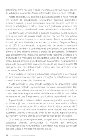 U3 - Gravimetria e volumetria de neutralização
120
determinar ferro no solo e após finalizada a emissão dos relatórios
de validação, os clientes foram informados sobre o novo método.
Neste contexto, seu gerente o questionou sobre o novo método
em termos de sensibilidade, seletividade, precisão, praticidade,
tempo e custos, o mais importante para ele. Mesmo sem ter os
dados da validação em mãos, como você poderia responder a esse
questionamento considerando seu conhecimento sobre a técnica?
Em termos de sensibilidade, a balança analítica é capaz de medir
uma quantidade de massa muito menor do que foi precipitado,
filtrado e lavado durante o procedimento. Assim, a sensibilidade
do método está limitada a estes três processos. Segundo Skoog
et al. (2015), aumentando a quantidade de amostra analisada,
aumenta-se também a quantidade de precipitado, o que, em tese,
diminui o erro relativo devido à perda de precipitado. Entretanto,
esse procedimento implica no aumento de reagente utilizado e na
dificuldade no manuseio do precipitado, além do que, em muitos
casos, pouca amostra está disponível para análise. A gravimetria é
adequada para amostras cuja concentração do analito supere 1%,
mas pode ser, em determinados casos, útil para amostras com
concentrações de até 0,1%.
A seletividade é restrita a substâncias inorgânicas e o emprego
de um tratamento intensivo para remoção de interferentes pode
comprometer a precisão do método.
A alta precisão é uma grande vantagem da gravimetria sobre
vários outros métodos quantitativos (inclusive instrumentais). Isso
ocorre porque trata-se de uma medida direta (sem a necessidade de
curvas analíticas) e que se utiliza de balanças analíticas que podem
fornecer mais que 5 algarismos significativos dependendo do tipo.
A praticidade e o tempo talvez sejam as grandes desvantagens
da técnica, já que os métodos tendem a ser demorados e difíceis
de serem automatizados. Uma determinação típica demora de 3
a 6 horas para ser efetuada. Portanto, esse método não deve ser
escolhido quando o resultado tiver de ser obtido rapidamente ou
quando um número grande de amostras tiver de ser analisado.
Já os custos dos reagentes e do equipamento são relativamente
pequenos quando comparados à maioria dos métodos,
principalmente os instrumentais. Além disso, não existe custo com
padrões já que o método independe deles.
 