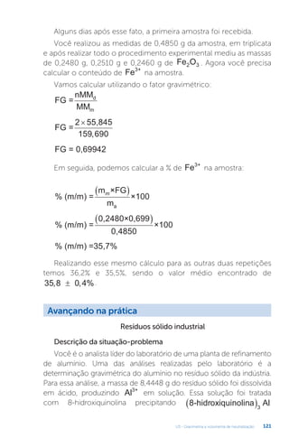 U3 - Gravimetria e volumetria de neutralização 121
Avançando na prática
Resíduos sólido industrial
Descrição da situação-problema
Você é o analista líder do laboratório de uma planta de refinamento
de alumínio. Uma das análises realizadas pelo laboratório é a
determinação gravimétrica do alumínio no resíduo sólido da indústria.
Para essa análise, a massa de 8,4448 g do resíduo sólido foi dissolvida
em ácido, produzindo Al3+
em solução. Essa solução foi tratada
com 8-hidroxiquinolina precipitando 8-hidroxiquinolina Al
3
 
Alguns dias após esse fato, a primeira amostra foi recebida.
Você realizou as medidas de 0,4850 g da amostra, em triplicata
e após realizar todo o procedimento experimental mediu as massas
de 0,2480 g, 0,2510 g e 0,2460 g de Fe O
2 3 . Agora você precisa
calcular o conteúdo de Fe3+
na amostra.
Vamos calcular utilizando o fator gravimétrico:
FG =
nMM
MM
d
m
FG =
2 55,845
×
159 690
,
FG = 0,69942
Em seguida, podemos calcular a % de Fe3+
na amostra:
% (m/m) =
m ×FG
m
×100
a
m
 
% (m/m) =
0,2480×0,699
0,4850
×100
 
% (m/m) =35,7%
Realizando esse mesmo cálculo para as outras duas repetições
temos 36,2% e 35,5%, sendo o valor médio encontrado de
35 8 0 4
, , %
± .
 