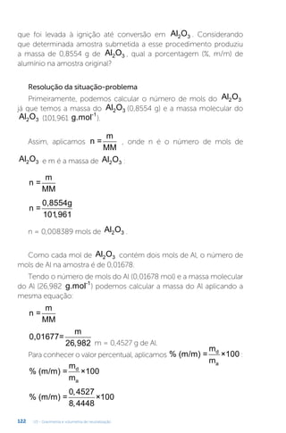 U3 - Gravimetria e volumetria de neutralização
122
que foi levada à ignição até conversão em Al O
2 3 . Considerando
que determinada amostra submetida a esse procedimento produziu
a massa de 0,8554 g de Al O
2 3 , qual a porcentagem (%, m/m) de
alumínio na amostra original?
Resolução da situação-problema
Primeiramente, podemos calcular o número de mols do Al O
2 3
já que temos a massa do Al O
2 3 (0,8554 g) e a massa molecular do
Al O
2 3 (101,961 g.mol-1
).
Assim, aplicamos n =
m
MM
, onde n é o número de mols de
Al O
2 3 e m é a massa de Al O
2 3 :
n =
m
MM
n =
0,8554g
101961
,
n = 0,008389 mols de Al O
2 3 .
Como cada mol de Al O
2 3 contém dois mols de Al, o número de
mols de Al na amostra é de 0,01678.
Tendo o número de mols do Al (0,01678 mol) e a massa molecular
do Al (26,982 g.mol-1
) podemos calcular a massa do Al aplicando a
mesma equação:
n =
m
MM
0,01677=
m
26 982
, m = 0,4527 g de Al.
Para conhecer o valor percentual, aplicamos % (m/m) =
m
m
×100
d
a
:
% (m/m) =
m
m
×100
d
a
% (m/m) = ×100
0 4527
8 4448
,
,
 