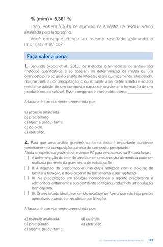 U3 - Gravimetria e volumetria de neutralização 123
% (m/m) = 5,361 %
Logo, existem 5,361% de alumínio na amostra de resíduo sólido
analisada pelo laboratório.
Você consegue chegar ao mesmo resultado aplicando o
fator gravimétrico?
1. Segundo Skoog et al. (2015), os métodos gravimétricos de análise são
métodos quantitativos e se baseiam na determinação da massa de um
composto puro ao qual o analito de interesse esteja quimicamente relacionado.
Na gravimetria por precipitação, o constituinte a ser determinado é isolado
mediante adição de um composto capaz de ocasionar a formação de um
produto pouco solúvel. Esse composto é conhecido como ______________.
A lacuna é corretamente preenchida por:
a) espécie analisada.
b) precipitado.
c) agente precipitante.
d) colóide.
e) eletrólito.
2. Para que uma análise gravimétrica tenha êxito é importante conhecer
perfeitamente a composição química do composto precipitado.
Ainda a respeito da gravimetria, marque (V) para verdadeiras ou (F) para falsas:
A determinação do teor de umidade de uma amostra alimentícia pode ser
realizada por meio da gravimetria de volatilização.
II. A digestão do precipitado é uma etapa realizada com o objetivo de
facilitar a filtração, e deve ocorrer de forma lenta e sem agitação.
III. Na precipitação em solução homogênea o agente precipitante é
adicionado lentamente e sob constante agitação, produzindo uma solução
homogênea.
IV. O precipitado ideal deve ser tão insolúvel de forma que não haja perdas
apreciáveis quando for recolhido por filtração.
A lacuna é corretamente preenchida por:
a) espécie analisada.
b) precipitado.
c) agente precipitante.
Faça valer a pena
[ ]
[ ]
[ ]
[ ]
d) colóide.
e) eletrólito.
 