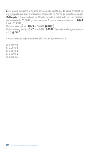 U3 - Gravimetria e volumetria de neutralização
124
3. O cálcio presente em uma amostra de 100,0 mL de água mineral foi
determinado por gravimetria de precipitação na forma de oxalato de cálcio
( CaC O
2 4 ). O precipitado foi filtrado, lavado e calcinado em um cadinho
com massa de 25,3644 g quando vazio. A massa do cadinho com o CaO
foi de 25,4589 g.
Massa molecular do CaO = 56,077 g.mol-1
Massa molecular do Ca2+
= 40,078 g.mol-1
Densidade da água mineral
= 1,0 g.cm-3
A massa de cálcio presente em 100 mL da água mineral é:
a) 0,0587 g.
b) 0,0675 g.
c) 0,0945 g.
d) 0,0792 g.
e) 0,0714 g.
 