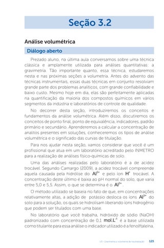 U3 - Gravimetria e volumetria de neutralização 125
Prezado aluno, na última aula conversamos sobre uma técnica
clássica e amplamente utilizada para análises quantitativas: a
gravimetria. Tão importante quanto, essa técnica, estudaremos
nesta e nas próximas seções a volumetria. Antes do advento das
técnicas instrumentais, essas duas técnicas em conjunto resolviam
grande parte dos problemas analíticos, com grande confiabilidade e
baixo custo. Mesmo hoje em dia, elas são perfeitamente aplicadas
na quantificação da maioria dos compostos químicos em vários
segmentos da indústria e laboratórios de controle de qualidade.
No decorrer desta seção, introduziremos os conceitos e
fundamentos da análise volumétrica. Além disso, discutiremos os
conceitos de ponto final, ponto de equivalência, indicadores, padrão
primário e secundário. Aprenderemos a calcular a concentração de
analitos presentes em soluções, conheceremos os tipos de análise
volumétrica e o significado das curvas de titulação.
Para nos ajudar nesta seção, vamos considerar que você é um
profissional que atua em um laboratório acreditado pelo INMETRO
para a realização de análises físico-químicas de solo.
Uma das análises realizadas pelo laboratório é a de acidez
trocável. Segundo Camargo (2009), a acidez trocável compreende
aquela causada pela hidrólise do Al3+
e pelo íon H+
trocável. A
concentração deste último é baixa ao pH normal do solo, que varia
entre 5,0 e 5,5. Assim, o que se determina é o Al3+
.
O método utilizado se baseia no fato de que, em concentrações
relativamente altas, a adição de potássio desloca os íons Al3+
do
solo para a solução, os quais se hidrolisam liberando íons hidrogênio
que podem ser titulados com uma base.
No laboratório que você trabalha, hidróxido de sódio (NaOH)
padronizado com concentração de 0,1 mol.L-1
é a base utilizada
como titulante para essa análise o indicador utilizado é a fenolftaleína.
Seção 3.2
Diálogo aberto
Análise volumétrica
 