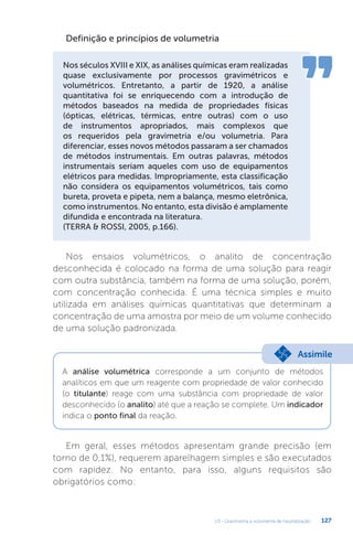 U3 - Gravimetria e volumetria de neutralização 127
Nos ensaios volumétricos, o analito de concentração
desconhecida é colocado na forma de uma solução para reagir
com outra substância, também na forma de uma solução, porém,
com concentração conhecida. É uma técnica simples e muito
utilizada em análises químicas quantitativas que determinam a
concentração de uma amostra por meio de um volume conhecido
de uma solução padronizada.
Em geral, esses métodos apresentam grande precisão (em
torno de 0,1%), requerem aparelhagem simples e são executados
com rapidez. No entanto, para isso, alguns requisitos são
obrigatórios como:
Definição e princípios de volumetria
Nos séculos XVIII e XIX, as análises químicas eram realizadas
quase exclusivamente por processos gravimétricos e
volumétricos. Entretanto, a partir de 1920, a análise
quantitativa foi se enriquecendo com a introdução de
métodos baseados na medida de propriedades físicas
(ópticas, elétricas, térmicas, entre outras) com o uso
de instrumentos apropriados, mais complexos que
os requeridos pela gravimetria e/ou volumetria. Para
diferenciar, esses novos métodos passaram a ser chamados
de métodos instrumentais. Em outras palavras, métodos
instrumentais seriam aqueles com uso de equipamentos
elétricos para medidas. Impropriamente, esta classificação
não considera os equipamentos volumétricos, tais como
bureta, proveta e pipeta, nem a balança, mesmo eletrônica,
como instrumentos. No entanto, esta divisão é amplamente
difundida e encontrada na literatura.
(TERRA  ROSSI, 2005, p.166).
A análise volumétrica corresponde a um conjunto de métodos
analíticos em que um reagente com propriedade de valor conhecido
(o titulante) reage com uma substância com propriedade de valor
desconhecido (o analito) até que a reação se complete. Um indicador
indica o ponto final da reação.
Assimile
 