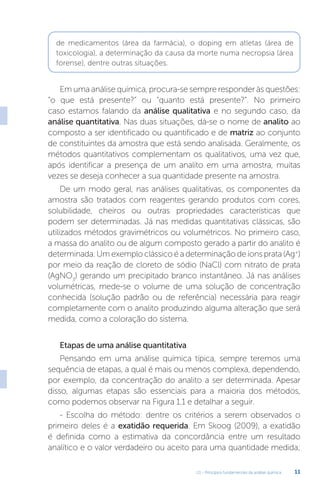 U1 - Princípios fundamentais da análise química 11
Em uma análise química, procura-se sempre responder às questões:
“o que está presente?” ou “quanto está presente?”. No primeiro
caso estamos falando da análise qualitativa e no segundo caso, da
análise quantitativa. Nas duas situações, dá-se o nome de analito ao
composto a ser identificado ou quantificado e de matriz ao conjunto
de constituintes da amostra que está sendo analisada. Geralmente, os
métodos quantitativos complementam os qualitativos, uma vez que,
após identificar a presença de um analito em uma amostra, muitas
vezes se deseja conhecer a sua quantidade presente na amostra.
De um modo geral, nas análises qualitativas, os componentes da
amostra são tratados com reagentes gerando produtos com cores,
solubilidade, cheiros ou outras propriedades características que
podem ser determinadas. Já nas medidas quantitativas clássicas, são
utilizados métodos gravimétricos ou volumétricos. No primeiro caso,
a massa do analito ou de algum composto gerado a partir do analito é
determinada. Um exemplo clássico é a determinação de íons prata (Ag+
)
por meio da reação de cloreto de sódio (NaCl) com nitrato de prata
(AgNO3
) gerando um precipitado branco instantâneo. Já nas análises
volumétricas, mede-se o volume de uma solução de concentração
conhecida (solução padrão ou de referência) necessária para reagir
completamente com o analito produzindo alguma alteração que será
medida, como a coloração do sistema.
Etapas de uma análise quantitativa
Pensando em uma análise química típica, sempre teremos uma
sequência de etapas, a qual é mais ou menos complexa, dependendo,
por exemplo, da concentração do analito a ser determinada. Apesar
disso, algumas etapas são essenciais para a maioria dos métodos,
como podemos observar na Figura 1.1 e detalhar a seguir.
- Escolha do método: dentre os critérios a serem observados o
primeiro deles é a exatidão requerida. Em Skoog (2009), a exatidão
é definida como a estimativa da concordância entre um resultado
analítico e o valor verdadeiro ou aceito para uma quantidade medida;
de medicamentos (área da farmácia), o doping em atletas (área de
toxicologia), a determinação da causa da morte numa necropsia (área
forense), dentre outras situações.
 