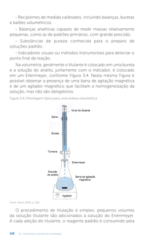 U3 - Gravimetria e volumetria de neutralização
128
- Recipientes de medida calibrados, incluindo balanças, buretas
e balões volumétricos.
- Balanças analíticas capazes de medir massas relativamente
pequenas, como as de padrões primários, com grande precisão.
- Substâncias de pureza conhecida para o preparo de
soluções padrão.
- Indicadores visuais ou métodos instrumentais para detectar o
ponto final da reação.
Na volumetria, geralmente o titulante é colocado em uma bureta
e a solução do analito, juntamente com o indicador, é colocado
em um Erlenmeyer, conforme Figura 3.4. Nesta mesma Figura é
possível observar a presença de uma barra de agitação magnética
e de um agitador magnético que facilitam a homogeneização da
solução, mas não são obrigatórios.
Fonte: Harris (2016, p. 116).
Figura 3.4 | Montagem típica para uma análise volumétrica
O procedimento de titulação é simples: pequenos volumes
da solução titulante são adicionados à solução do Erlenmeyer.
A cada adição do titulante, o reagente padrão é consumido pela
 
