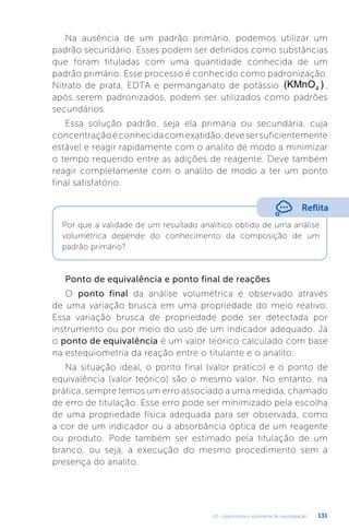 U3 - Gravimetria e volumetria de neutralização 131
Na ausência de um padrão primário, podemos utilizar um
padrão secundário. Esses podem ser definidos como substâncias
que foram tituladas com uma quantidade conhecida de um
padrão primário. Esse processo é conhecido como padronização.
Nitrato de prata, EDTA e permanganato de potássio (KMnO )
4 ,
após serem padronizados, podem ser utilizados como padrões
secundários.
Essa solução padrão, seja ela primária ou secundária, cuja
concentraçãoéconhecidacomexatidão,devesersuficientemente
estável e reagir rapidamente com o analito de modo a minimizar
o tempo requerido entre as adições de reagente. Deve também
reagir completamente com o analito de modo a ter um ponto
final satisfatório.
Ponto de equivalência e ponto final de reações
O ponto final da análise volumétrica é observado através
de uma variação brusca em uma propriedade do meio reativo.
Essa variação brusca de propriedade pode ser detectada por
instrumento ou por meio do uso de um indicador adequado. Já
o ponto de equivalência é um valor teórico calculado com base
na estequiometria da reação entre o titulante e o analito.
Na situação ideal, o ponto final (valor prático) e o ponto de
equivalência (valor teórico) são o mesmo valor. No entanto, na
prática, sempre temos um erro associado a uma medida, chamado
de erro de titulação. Esse erro pode ser minimizado pela escolha
de uma propriedade física adequada para ser observada, como
a cor de um indicador ou a absorbância óptica de um reagente
ou produto. Pode também ser estimado pela titulação de um
branco, ou seja, a execução do mesmo procedimento sem a
presença do analito.
Reflita
Por que a validade de um resultado analítico obtido de uma análise
volumétrica depende do conhecimento da composição de um
padrão primário?
 
