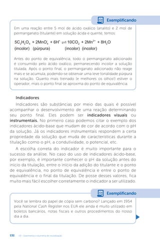 U3 - Gravimetria e volumetria de neutralização
132
Indicadores
Indicadores são substâncias por meio das quais é possível
acompanhar o desenvolvimento de uma reação determinando
seu ponto final. Eles podem ser indicadores visuais ou
instrumentais. No primeiro caso podemos citar o exemplo dos
indicadores ácido-base que mudam de cor de acordo com o pH
da solução. Já os indicadores instrumentais respondem a certa
propriedade da solução que muda de características durante a
titulação como o pH, a condutividade, o potencial, etc.
A escolha correta do indicador é muito importante para o
sucesso da análise. No caso do uso de indicadores ácido-base,
por exemplo, é importante conhecer o pH da solução antes do
início da titulação, entre o início da adição do titulante e o ponto
de equivalência, no ponto de equivalência e entre o ponto de
equivalência e o final da titulação. De posse desses valores, fica
muito mais fácil escolher corretamente o indicador a ser utilizado.
Você se lembra do papel de cópia sem carbono? Lançado em 1954
pela National Cash Register nos EUA ele ainda é muito utilizado em
boletos bancários, notas fiscais e outros procedimentos do nosso
dia a dia.
Exemplificando
Em uma reação entre 5 mol de ácido oxálico (analito) e 2 mol de
permanganato (titulante) em solução ácida e quente, temos:
5C H O + 2MnO + 6H 10CO + 2Mn + 8H O
(incolor) (pú
2 2 4 4
- +
2
2+
2

r
rpura) (incolor) (incolor)
Antes do ponto de equivalência, todo o permanganato adicionado
é consumido pelo ácido oxálico, permanecendo incolor a solução
titulada. Após o ponto final, o permanganato adicionado não reage
mais e se acumula, podendo-se observar uma leve tonalidade púrpura
na solução. Quanto mais treinado (e melhores os olhos!) estiver o
operador, mais o ponto final se aproxima do ponto de equivalência.
Exemplificando
 