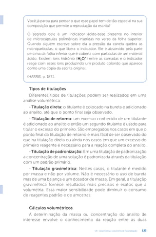 U3 - Gravimetria e volumetria de neutralização 133
Tipos de titulações
Diferentes tipos de titulações podem ser realizados em uma
análise volumétrica:
- Titulação direta: o titulante é colocado na bureta e adicionado
ao analito, até que o ponto final seja observado.
- Titulação de retorno: um excesso conhecido de um titulante
é adicionado ao analito e então um segundo titulante é usado para
titular o excesso do primeiro. São empregados nos casos em que o
ponto final da titulação de retorno é mais fácil de ser observado do
que na titulação direta ou ainda nos casos em que um excesso do
primeiro reagente é necessário para a reação completa do analito.
- Titulação de padronização: Em uma titulação de padronização
a concentração de uma solução é padronizada através da titulação
com um padrão primário.
- Titulação gravimétrica: Nestes casos, o titulante é medido
por massa e não por volume. Não é necessário o uso de bureta
mas de uma balança e um dosador de massa. Em geral, a titulação
gravimétrica fornece resultados mais precisos e exatos que a
volumetria. Essa maior sensibilidade pode diminuir o consumo
de reagentes padrão e de amostras.
Cálculos volumétricos
A determinação da massa ou concentração do analito de
interesse envolve o conhecimento da reação entre as duas
Você já parou para pensar o que esse papel tem de tão especial na sua
composição que permite a reprodução da escrita?
O segredo dele é um indicador ácido-base presente no interior
de microcápsulas poliméricas inseridas no verso da folha superior.
Quando alguém escreve sobre ela a pressão da caneta quebra as
micropartículas, o que libera o indicador. Ele é absorvido pela parte
de cima da folha inferior que é coberta com partículas de um material
ácido. Existem íons hidrônio (H O
3
+
) entre as camadas e o indicador
reage com esses íons produzindo um produto colorido que aparece
como uma cópia da escrita original.
(HARRIS, p. 187.).
 