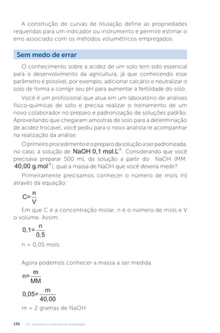 U3 - Gravimetria e volumetria de neutralização
136
A construção de curvas de titulação define as propriedades
requeridas para um indicador ou instrumento e permite estimar o
erro associado com os métodos volumétricos empregados.
O conhecimento sobre a acidez de um solo tem sido essencial
para o desenvolvimento da agricultura, já que conhecendo esse
parâmetro é possível, por exemplo, adicionar calcário e neutralizar o
solo de forma a corrigir seu pH para aumentar a fertilidade do solo.
Você é um profissional que atua em um laboratório de análises
físico-químicas de solo e precisa realizar o treinamento de um
novo colaborador no preparo e padronização de soluções padrão.
Aproveitando que chegaram amostras de solo para a determinação
de acidez trocável, você pediu para o novo analista te acompanhar
na realização da análise.
Oprimeiroprocedimentoéopreparodasoluçãoaserpadronizada,
no caso, a solução de NaOH 0,1 mol.L-1
. Considerando que você
precisava preparar 500 mL da solução a partir do NaOH (MM:
40,00 g.mol-1
), qual a massa de NaOH que você deveria medir?
Primeiramente precisamos conhecer o número de mols (n)
através da equação:
C=
n
V
Em que C é a concentração molar, n é o número de mols e V
o volume. Assim:
0,1=
n
0 5
,
n = 0,05 mols
Agora podemos conhecer a massa a ser medida:
n=
m
MM
0,05=
m
40 00
,
m = 2 gramas de NaOH
Sem medo de errar
 