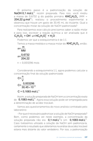 U3 - Gravimetria e volumetria de neutralização 137
O próximo passo é a padronização da solução de
NaOH 0,1 mol.L-1
recém preparada. Para isso, você mediu
a massa de 0,6732 g do padrão primário KHC H O
8 4 4
(MM =
204,22 g.mol-1
), realizou o procedimento experimental e
observou que houve um gasto de 30,45 mL do titulante. Qual a
concentração molar da solução de NaOH padronizada?
Para realizarmos esse cálculo precisamos saber a razão molar
e para isso, escrever a reação química a ser analisada que é
C H O + OH HC H O + H O
8 4 4
- -
8 4 4
2-
2
 .
Podemos ver que a estequiometria é de 1:1.
Temos a massa medida e a massa molar do KHC H O
8 4 4 então:
n=
m
MM
n=
0 6732
204 22
,
,
n = 0,003296 mols
Considerando a estequiometria 1:1, agora podemos calcular a
concentração final da solução padronizada:
C=
n
V
C=
0 003296
30 45 10 3
,
,  
C = 0,1083 mol.L-1
Assim, a solução preparada de NaOH tem a concentração exata
de 0,1083 mol.L-1
. Agora essa solução pode ser empregada para
a determinação de acidez trocável.
Vamos aos questionamentos do novo analista contratado pelo
laboratório:
- Por que é necessário padronizar a solução de NaOH preparada?
Bem, como podemos ver neste exemplo, a concentração da
solução preparada não era 0,1 mol.L-1
e sim 0,1083 mol.L-1
.
Caso tivéssemos utilizado a solução da NaOH sem padroniza-la,
certamente o resultado que obteríamos na análise da acidez trocável
estaria mais distante do valor verdadeiro. Por isso, a padronização
 