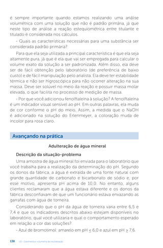 U3 - Gravimetria e volumetria de neutralização
138
é sempre importante quando estamos realizando uma análise
volumétrica com uma solução que não é padrão primária, já que
neste tipo de análise a reação estequiométrica entre titulante e
titulado é considerada nos cálculos.
- Quais as características necessárias para uma substância ser
considerada padrão primária?
Para que ela seja utilizada a principal característica é que ela seja
altamente pura, já que é ela que vai ser empregada para calcular o
volume exato da solução a ser padronizada. Além disso, ela deve
ser de fácil obtenção pelo laboratório (de preferência de baixo
custo) e de fácil manipulação pelo analista. Ela deve ter estabilidade
térmica e não ser higroscópica para não ocorrer alteração na sua
massa. Deve ser solúvel no meio da reação e possuir massa molar
elevada, o que facilita no processo de medição de massa.
- Por que você adicionou fenolftaleína à solução? A fenolftaleína
é um indicador visual sensível ao pH. Em outras palavras, ela muda
de cor conforme o pH do meio. Assim, a medida que o NaOH
é adicionado na solução do Erlenmeyer, a coloração muda de
incolor para rosa claro.
Descrição da situação-problema
Uma amostra de água mineral foi enviada para o laboratório que
você trabalha para a realização da determinação do pH. Segundo
os donos da fábrica, a água é extraída de uma fonte natural com
grande quantidade de carbonato e bicarbonato de sódio e, por
esse motivo, apresenta pH acima de 10,0. No entanto, alguns
clientes reclamaram que a água estava diferente e os donos da
fábrica desconfiavam de que um funcionário estava envazando as
garrafas com água de torneira.
Considerando que o pH da água de torneira varia entre 6,5 e
7,4 e que os indicadores descritos abaixo estejam disponíveis no
laboratório, qual você utilizaria e qual o comportamento esperado
em relação a cor das soluções?
- Azul de bromotimol: amarelo em pH ≤ 6,0 e azul em pH ≥ 7,6.
Adulteração de água mineral
Avançando na prática
 