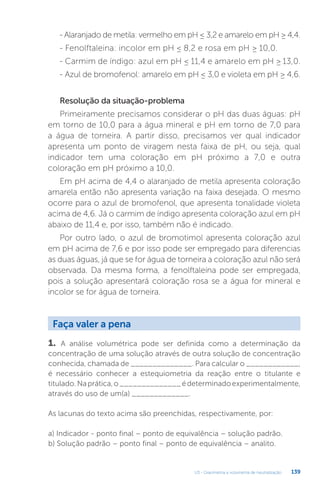 U3 - Gravimetria e volumetria de neutralização 139
- Alaranjado de metila: vermelho em pH ≤ 3,2 e amarelo em pH ≥ 4,4.
- Fenolftaleina: incolor em pH ≤ 8,2 e rosa em pH ≥ 10,0.
- Carmim de índigo: azul em pH ≤ 11,4 e amarelo em pH ≥ 13,0.
- Azul de bromofenol: amarelo em pH ≤ 3,0 e violeta em pH ≥ 4,6.
Resolução da situação-problema
Primeiramente precisamos considerar o pH das duas águas: pH
em torno de 10,0 para a água mineral e pH em torno de 7,0 para
a água de torneira. A partir disso, precisamos ver qual indicador
apresenta um ponto de viragem nesta faixa de pH, ou seja, qual
indicador tem uma coloração em pH próximo a 7,0 e outra
coloração em pH próximo a 10,0.
Em pH acima de 4,4 o alaranjado de metila apresenta coloração
amarela então não apresenta variação na faixa desejada. O mesmo
ocorre para o azul de bromofenol, que apresenta tonalidade violeta
acima de 4,6. Já o carmim de índigo apresenta coloração azul em pH
abaixo de 11,4 e, por isso, também não é indicado.
Por outro lado, o azul de bromotimol apresenta coloração azul
em pH acima de 7,6 e por isso pode ser empregado para diferencias
as duas águas, já que se for água de torneira a coloração azul não será
observada. Da mesma forma, a fenolftaleína pode ser empregada,
pois a solução apresentará coloração rosa se a água for mineral e
incolor se for água de torneira.
1. A análise volumétrica pode ser definida como a determinação da
concentração de uma solução através de outra solução de concentração
conhecida, chamada de ______________. Para calcular o ____________,
é necessário conhecer a estequiometria da reação entre o titulante e
titulado.Naprática,o______________édeterminadoexperimentalmente,
através do uso de um(a) _____________.
As lacunas do texto acima são preenchidas, respectivamente, por:
a) Indicador - ponto final – ponto de equivalência – solução padrão.
b) Solução padrão – ponto final – ponto de equivalência – analito.
Faça valer a pena
 