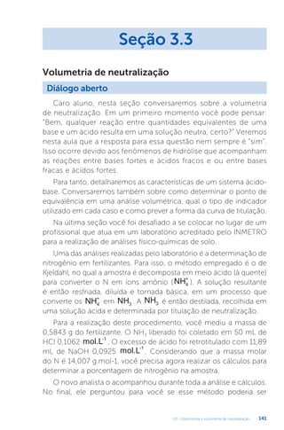 U3 - Gravimetria e volumetria de neutralização 141
Caro aluno, nesta seção conversaremos sobre a volumetria
de neutralização. Em um primeiro momento você pode pensar:
“Bem, qualquer reação entre quantidades equivalentes de uma
base e um ácido resulta em uma solução neutra, certo?” Veremos
nesta aula que a resposta para essa questão nem sempre é “sim”.
Isso ocorre devido aos fenômenos de hidrólise que acompanham
as reações entre bases fortes e ácidos fracos e ou entre bases
fracas e ácidos fortes.
Para tanto, detalharemos as características de um sistema ácido-
base. Conversaremos também sobre como determinar o ponto de
equivalência em uma análise volumétrica, qual o tipo de indicador
utilizado em cada caso e como prever a forma da curva de titulação.
Na última seção você foi desafiado a se colocar no lugar de um
profissional que atua em um laboratório acreditado pelo INMETRO
para a realização de análises físico-químicas de solo.
Uma das análises realizadas pelo laboratório é a determinação de
nitrogênio em fertilizantes. Para isso, o método empregado é o de
Kjeldahl, no qual a amostra é decomposta em meio ácido (à quente)
para converter o N em íons amônio (NH4
+
). A solução resultante
é então resfriada, diluída e tornada básica, em um processo que
converte os NH4
+
em NH3 . A NH3 é então destilada, recolhida em
uma solução ácida e determinada por titulação de neutralização.
Para a realização deste procedimento, você mediu a massa de
0,5843 g do fertilizante. O NH3 liberado foi coletado em 50 mL de
HCl 0,1062 mol.L-1
. O excesso de ácido foi retrotitulado com 11,89
mL de NaOH 0,0925 mol.L-1
. Considerando que a massa molar
do N é 14,007 g.mol-1, você precisa agora realizar os cálculos para
determinar a porcentagem de nitrogênio na amostra.
O novo analista o acompanhou durante toda a análise e cálculos.
No final, ele perguntou para você se esse método poderia ser
Seção 3.3
Diálogo aberto
Volumetria de neutralização
 