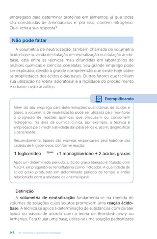 U3 - Gravimetria e volumetria de neutralização
142
empregado para determinar proteínas em alimentos, já que todas
são constituídas de aminoácidos e, por isso, contém nitrogênio.
Qual seria a sua resposta?
A volumetria de neutralização, também chamada de volumetria
ácido-base ou ainda de titulação de neutralização ou titulação ácido-
base, está entre as técnicas mais difundidas em laboratórios de
análises químicas e ciências correlatas. Seu grande emprego pode
ser explicado, devido à grande compreensão que existe hoje sobre
as propriedades dos ácidos e das bases. Outros fatores que facilitam
sua utilização na rotina laboratorial é a facilidade do procedimento
e o baixo custo analítico.
Definição
A volumetria de neutralização fundamenta-se na medida de
volumes de soluções cujos solutos promovem uma reação ácido-
base. A técnica se aplica à determinação de substâncias com caráter
ácido ou básico de acordo com a teoria de Brönsted-Lowry ou
Arrhenius. Para titular uma base, utiliza-se uma solução padronizada
Não pode faltar
Além do seu emprego para determinações quantitativas de ácidos e
bases, a volumetria de neutralização pode ser utilizada para monitorar
o progresso de reações químicas que produzem ou consomem
hidrogênio. Na área da química clínica, por exemplo, a técnica é
empregada para medir a atividade da lipase sérica e, assim, diagnosticar
a pancreatite.
Resumidamente, lipases são enzimas responsáveis pela hidrólise das
cadeias de triglicerídeos, conforme reação:
1 triglicerídeo 1 monoglicerídeo + 2 ácidos graxo
lipase
 
 s
s
Após um determinado período, o ácido graxo liberado é titulado com
NaOH, empregando-se fenolftaleína como indicador. A quantidade de
ácido graxo produzido em determinado período de tempo é então
relacionado com a atividade da enzima lipase.
Exemplificando
 