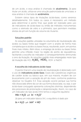 U3 - Gravimetria e volumetria de neutralização 143
de um ácido, e essa análise é chamada de alcalimetria. Já para
titular um ácido, utiliza-se uma solução padronizada de uma base, e
essa análise é chamada de acidimetria.
Existem vários tipos de titulações ácido-base, como veremos
detalhadamente. Em todos os casos é necessário um método
para determinar o ponto final, que pode ser realizado pelo uso
de indicadores de ácido-base ou então de métodos instrumentais
como o eletrodo de vidro e o pHmetro, que permitem medidas
diretas do pH em função do volume do titulante.
Soluções padrão
As soluções padrão utilizadas na volumetria de neutralização são
ácidos ou bases fortes que reagem com o analito de forma mais
completa que os ácidos ou bases fracas, resultando, assim, em pontos
finais mais nítidos. Além disso, o emprego de ácidos ou bases fortes
permite uma inflexão maior na região do ponto de equivalência,
facilitando a escolha do indicador e consequentemente diminuindo
o erro da titulação. As soluções padrão mais empregadas neste tipo
de titulação são HCl, H SO
2 4 , HClO4 , KOH e NaOH.
A escolha do indicadores ácido-base
O ponto final em uma reação de neutralização é detectado com
o uso de indicadores ácido-base. Esses são substâncias orgânicas
de caráter ácido ou básico que, em sua maioria, mudam de cor
bruscamente com a variação do pH do meio, conforme podemos
observar no Quadro 3.3. Essa variação ocorre porque sua forma
não dissociada difere da cor de sua forma dissociada, ou seja, o par
ácido-base conjugado apresenta colorações distintas, dependendo
dos processos de protonação e desprotonação. Assim, no caso de
um indicador do tipo ácido (HIn) temos o seguinte equilíbrio:
HIn + H O In + H O
2
-
3
+

Já para um indicador básico (In), o equilíbrio é dado por
In + H O InH + HO
2
+ -

 