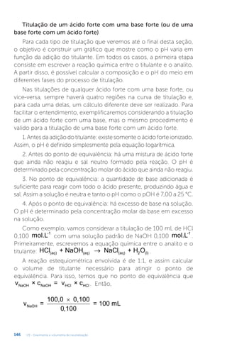 U3 - Gravimetria e volumetria de neutralização
146
Titulação de um ácido forte com uma base forte (ou de uma
base forte com um ácido forte)
Para cada tipo de titulação que veremos até o final desta seção,
o objetivo é construir um gráfico que mostre como o pH varia em
função da adição do titulante. Em todos os casos, a primeira etapa
consiste em escrever a reação química entre o titulante e o analito.
A partir disso, é possível calcular a composição e o pH do meio em
diferentes fases do processo de titulação.
Nas titulações de qualquer ácido forte com uma base forte, ou
vice-versa, sempre haverá quatro regiões na curva de titulação e,
para cada uma delas, um cálculo diferente deve ser realizado. Para
facilitar o entendimento, exemplificaremos considerando a titulação
de um ácido forte com uma base, mas o mesmo procedimento é
valido para a titulação de uma base forte com um ácido forte.
1.Antesdaadiçãodotitulante:existesomenteoácidoforteionizado.
Assim, o pH é definido simplesmente pela equação logarítmica.
2. Antes do ponto de equivalência: há uma mistura de ácido forte
que ainda não reagiu e sal neutro formado pela reação. O pH é
determinado pela concentração molar do ácido que ainda não reagiu.
3. No ponto de equivalência: a quantidade de base adicionada é
suficiente para reagir com todo o ácido presente, produzindo água e
sal. Assim a solução é neutra e tanto o pH como o pOH é 7,00 a 25 °C.
4. Após o ponto de equivalência: há excesso de base na solução.
O pH é determinado pela concentração molar da base em excesso
na solução.
Como exemplo, vamos considerar a titulação de 100 mL de HCl
0,100 mol.L-1
com uma solução padrão de NaOH 0,100 mol.L-1
.
Primeiramente, escrevemos a equação química entre o analito e o
titulante: HCl + NaOH NaCl + H O
(aq) (aq) (aq) 2 (l)
→ .
A reação estequiométrica envolvida é de 1:1, e assim calcular
o volume de titulante necessário para atingir o ponto de
equivalência. Para isso, temos que no ponto de equivalência que
v × c = v × c
NaOH NaOH HCl HCl . Então,
v =
100,0 0,100
= 100 mL
NaOH
×
0 100
,
 