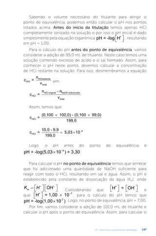 U3 - Gravimetria e volumetria de neutralização 147
Sabendo o volume necessário do titulante para atingir o
ponto de equivalência, podemos então calcular o pH nos pontos
listados acima. Antes do início da titulação temos apenas HCl
completamente ionizado na solução e por isso o pH inicial é dado
simplesmente pela equação logarítmica pH = -log H+

 
 , resultando
em pH = 1,00.
Para o cálculo do pH antes do ponto de equivalência, vamos
considerar a adição de 99,0 mL de titulante. Neste caso temos uma
solução contendo excesso de ácido e o sal formado. Assim, para
conhecer o pH neste ponto, devemos calcular a concentração
de HCl restante na solução. Para isso, desmembramos a equação
c =
n
v
HCl
HClrestante
total
em:
c =
n - n
v
HCl
HCl original NaOH adicionado
total
Assim, temos que:
c =
(0,100 100,0) - (0,100 99,0)
HCl
× ×
199 0
,
c =
10,0 - 9,9
5,03 10
HCl
199 0
4
,
  
Logo, o pH antes do ponto de equivalência é
pH = -log(5,03 10 ) = 3,30
 4 .
Para calcular o pH no ponto de equivalência temos que lembrar
que foi adicionado uma quantidade de NaOH suficiente para
reagir com todo o HCl, resultando em sal e água. Assim, o pH é
estabelecido pela constante de dissociação da água (Kw), onde
K H OH
w  
 
 
 

 
. Considerando que H = OH
+ -

 
 
 
 e
que H = 1,00 10
+

 
  7
, para o cálculo do pH temos que
pH = -log(1,00 10 )
-7
× . Logo, no ponto de equivalência, pH = 7,00.
Por fim, vamos considerar a adição de 110,0 mL de titulante e
calcular o pH após o ponto de equivalência. Assim, para calcular o
 