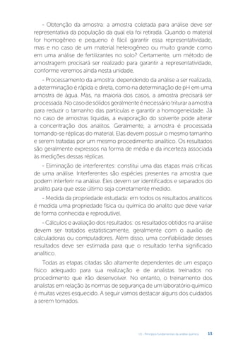 U1 - Princípios fundamentais da análise química 13
- Obtenção da amostra: a amostra coletada para análise deve ser
representativa da população da qual ela foi retirada. Quando o material
for homogêneo e pequeno é fácil garantir essa representatividade,
mas e no caso de um material heterogêneo ou muito grande como
em uma análise de fertilizantes no solo? Certamente, um método de
amostragem precisará ser realizado para garantir a representatividade,
conforme veremos ainda nesta unidade.
- Processamento da amostra: dependendo da análise a ser realizada,
a determinação é rápida e direta, como na determinação de pH em uma
amostra de água. Mas, na maioria dos casos, a amostra precisará ser
processada.Nocasodesólidosgeralmenteénecessáriotrituraraamostra
para reduzir o tamanho das partículas e garantir a homogeneidade. Já
no caso de amostras líquidas, a evaporação do solvente pode alterar
a concentração dos analitos. Geralmente, a amostra é processada
tomando-se réplicas do material. Elas devem possuir o mesmo tamanho
e serem tratadas por um mesmo procedimento analítico. Os resultados
são geralmente expressos na forma de média e da incerteza associada
às medições dessas réplicas.
- Eliminação de interferentes: constitui uma das etapas mais críticas
de uma análise. Interferentes são espécies presentes na amostra que
podem interferir na análise. Eles devem ser identificados e separados do
analito para que esse último seja corretamente medido.
- Medida da propriedade estudada: em todos os resultados analíticos
é medida uma propriedade física ou química do analito que deve variar
de forma conhecida e reprodutível.
- Cálculos e avaliação dos resultados: os resultados obtidos na análise
devem ser tratados estatisticamente, geralmente com o auxílio de
calculadoras ou computadores. Além disso, uma confiabilidade desses
resultados deve ser estimada para que o resultado tenha significado
analítico.
Todas as etapas citadas são altamente dependentes de um espaço
físico adequado para sua realização e de analistas treinados no
procedimento que irão desenvolver. No entanto, o treinamento dos
analistas em relação às normas de segurança de um laboratório químico
é muitas vezes esquecido. A seguir vamos destacar alguns dos cuidados
a serem tomados.
 