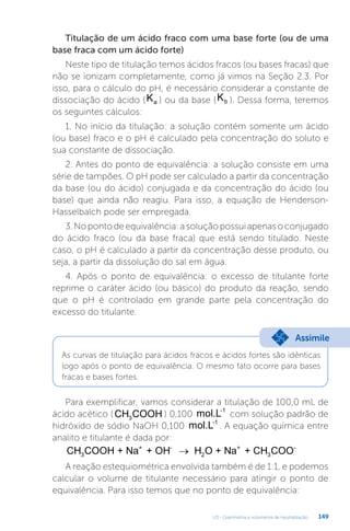 U3 - Gravimetria e volumetria de neutralização 149
Titulação de um ácido fraco com uma base forte (ou de uma
base fraca com um ácido forte)
Neste tipo de titulação temos ácidos fracos (ou bases fracas) que
não se ionizam completamente, como já vimos na Seção 2.3. Por
isso, para o cálculo do pH, é necessário considerar a constante de
dissociação do ácido (Ka ) ou da base (Kb ). Dessa forma, teremos
os seguintes cálculos:
1. No início da titulação: a solução contém somente um ácido
(ou base) fraco e o pH é calculado pela concentração do soluto e
sua constante de dissociação.
2. Antes do ponto de equivalência: a solução consiste em uma
série de tampões. O pH pode ser calculado a partir da concentração
da base (ou do ácido) conjugada e da concentração do ácido (ou
base) que ainda não reagiu. Para isso, a equação de Henderson-
Hasselbalch pode ser empregada.
3.Nopontodeequivalência:asoluçãopossuiapenasoconjugado
do ácido fraco (ou da base fraca) que está sendo titulado. Neste
caso, o pH é calculado a partir da concentração desse produto, ou
seja, a partir da dissolução do sal em água.
4. Após o ponto de equivalência: o excesso de titulante forte
reprime o caráter ácido (ou básico) do produto da reação, sendo
que o pH é controlado em grande parte pela concentração do
excesso do titulante.
Assimile
As curvas de titulação para ácidos fracos e ácidos fortes são idênticas
logo após o ponto de equivalência. O mesmo fato ocorre para bases
fracas e bases fortes.
Para exemplificar, vamos considerar a titulação de 100,0 mL de
ácido acético (CH COOH
3
) 0,100 mol.L-1
com solução padrão de
hidróxido de sódio NaOH 0,100 mol.L-1
. A equação química entre
analito e titulante é dada por:
CH COOH CH COO
+ Na + OH H O + Na +
3 3
+ -
2
+ -
→
A reação estequiométrica envolvida também é de 1:1, e podemos
calcular o volume de titulante necessário para atingir o ponto de
equivalência. Para isso temos que no ponto de equivalência:
 