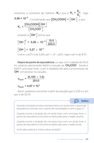 U3 - Gravimetria e volumetria de neutralização 151
utilizamos a constante de hidrólise (Kh ) que é K =
K
K
h
w
a
, logo
5,56 × 10-10
. Considerando que CH COO = OH
H
3
-
  
 
 , e que:
K =
OH
CH COOH
CH COO
h
-
3
3
-
 
 


 

Isolando a OH-

 
 temos que:
OH = 5,56 10
-
2

 
 






10 10 0
200 0
,
,
OH = 5,27 10
-

 
  6
Como o pOH é de 5,28 e pH = 14 – pOH, logo o pH é de 8,72.
Depois do ponto de equivalência, ou seja, com a adição de 101,0
mL estamos adicionando NaOH à solução de CH COO
3
−
. Sendo o
NaOH uma base forte, o pH é estabelecido pela concentração de
OH-
em excesso na solução.
c =
(0,100 1,0)
NaOH
×
2010
,
c = 4,97 × 10
NaOH
-4
Assim, podemos encontrar o pOH da solução que é 3,30 e o pH
que é de 10,70.
Reflita
Quando a titulação envolve uma base forte e um ácido forte, o ponto de
equivalência coincide com o ponto de neutralidade e o pH é igual a 7.
Quando ocorre a titulação de um ácido fraco com uma base forte, o
ponto de equivalência encontra-se deslocado para a região alcalina.
Quando ocorre a titulação de uma base fraca com um ácido forte, o
ponto de equivalência encontra-se deslocado para a região ácida.
Você sabe explicar o motivo dessa variação?
 