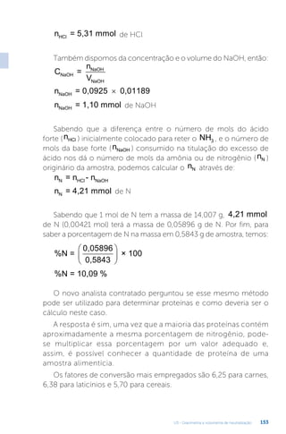 U3 - Gravimetria e volumetria de neutralização 153
n = 5,31 mmol
HCl de HCl
Também dispomos da concentração e o volume do NaOH, então:
C =
n
V
NaOH
NaOH
NaOH
n = 0,0925 0,01189
NaOH ×
n = 1,10 mmol
NaOH de NaOH
Sabendo que a diferença entre o número de mols do ácido
forte (nHCl ) inicialmente colocado para reter o NH3 , e o número de
mols da base forte (nNaOH ) consumido na titulação do excesso de
ácido nos dá o número de mols da amônia ou de nitrogênio (nN )
originário da amostra, podemos calcular o nN através de:
n = n - n
N HCl NaOH
n = 4,21 mmol
N de N
Sabendo que 1 mol de N tem a massa de 14,007 g, 4,21 mmol
de N (0,00421 mol) terá a massa de 0,05896 g de N. Por fim, para
saber a porcentagem de N na massa em 0,5843 g de amostra, temos:
%N =
0,05896
0,5843
× 100






%N = 10,09 %
O novo analista contratado perguntou se esse mesmo método
pode ser utilizado para determinar proteínas e como deveria ser o
cálculo neste caso.
A resposta é sim, uma vez que a maioria das proteínas contém
aproximadamente a mesma porcentagem de nitrogênio, pode-
se multiplicar essa porcentagem por um valor adequado e,
assim, é possível conhecer a quantidade de proteína de uma
amostra alimentícia.
Os fatores de conversão mais empregados são 6,25 para carnes,
6,38 para laticínios e 5,70 para cereais.
 