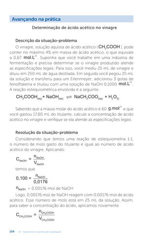 U3 - Gravimetria e volumetria de neutralização
154
Avançando na prática
Determinação de ácido acético no vinagre
Descrição da situação-problema
O vinagre, solução aquosa de ácido acético (CH COOH
3 ), pode
conter no máximo 4% em massa de ácido acético, o que equivale
a 0,67 mol.L-1
. Suponha que você trabalhe em uma indústria de
fermentação e precisa determinar se o vinagre produzido atende
as especificações legais. Para isso, você mediu 25 mL de vinagre e
diluiu em 250 mL de água destilada. Em seguida você pegou 25 mL
da solução e transferiu para um Erlenmeyer; adicionou 3 gotas de
fenolftaleína e titulou com uma solução de NaOH 0,1000 mol.L-1
.
A reação estequiométrica envolvida é a seguinte:
CH COOH + NaOH NaCH COO + H O
3 (aq) (aq) 3 (aq) 2 (l)

Sabendo que a massa molar do ácido acético é 60 g.mol-1
e que
você gastou 17,60 mL do titulante, calcule a concentração de ácido
acético no vinagre e verifique se ela atende as especificações legais.
Resolução da situação-problema
Considerando que temos uma reação de estequiometria 1:1,
o número de mols gasto do titulante é igual ao número de ácido
acético do vinagre. Aplicando:
C =
n
V
NaOH
NaOH
NaOH
temos que
0,100 =
n
0,0176
NaOH
nNaOH = 0,00176 mol de NaOH
Logo, 0,00176 mol de NaOH reagem com 0,00176 mol de ácido
acético. Esse número de mols está em 25 mL da solução. Assim,
para saber a concentração do ácido, aplicamos novamente
C =
n
V
CH COOH
CH COOH
CH COOH
3
3
3
 