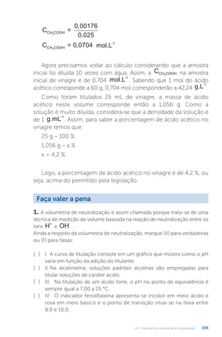 U3 - Gravimetria e volumetria de neutralização 155
C =
0,025
CH COOH
3
0 00176
,
C =
CH COOH
3
0 0704
, mol.L-1
Agora precisamos voltar ao cálculo considerando que a amostra
inicial foi diluída 10 vezes com água. Assim, a CCH COOH
3 na amostra
inicial de vinagre é de 0,704 mol.L-1
. Sabendo que 1 mol do ácido
acético corresponde a 60 g, 0,704 mol corresponderão a 42,24 g.L-1
.
Como foram titulados 25 mL de vinagre, a massa de ácido
acético neste volume corresponde então a 1,056 g. Como a
solução é muito diluída, considera-se que a densidade da solução é
de 1 g.mL-1
. Assim, para saber a porcentagem de ácido acético no
vinagre temos que:
25 g – 100 %
1,056 g – x %
x = 4,2 %
Logo, a porcentagem de ácido acético no vinagre é de 4,2 %, ou
seja, acima do permitido pela legislação.
1. A volumetria de neutralização é assim chamada porque trata-se de uma
técnica de medição de volume baseada na reação de neutralização entre os
íons H+
e OH-
.
Ainda a respeito da volumetria de neutralização, marque (V) para verdadeiras
ou (F) para falsas:
I. A curva de titulação consiste em um gráfico que mostra como o pH
varia em função da adição do titulante.
II. Na alcalimetria, soluções padrões alcalinas são empregadas para
titular soluções de caráter ácido.
III. Na titulação de um ácido forte, o pH no ponto de equivalência é
sempre igual a 7,00 a 25 °C.
IV. O indicador fenolftaleína apresenta-se incolor em meio ácido e
rosa em meio básico e o ponto de transição situa-se na faixa entre
8,0 e 10,0.
Faça valer a pena
[ ]
[ ]
[ ]
[ ]
 