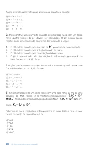 U3 - Gravimetria e volumetria de neutralização
156
Agora, assinale a alternativa que apresenta a sequência correta:
a) V – V – F – F.
b) V – F – V – V.
c) V – F – V – F.
d) F – V – V – F.
e) F – F – F – V.
2. Para construir uma curva de titulação de uma base fraca com um ácido
forte, quatro valores de pH devem ser calculados. O pH nestas quatro
regiões pode ser encontrado conforme demonstrado a seguir:
1. O pH é determinado pelo excesso de H+
proveniente do ácido forte.
2. O pH é determinado pela solução tampão formada.
3. O pH é determinado pela dissociação da base fraca.
4. O pH é determinado pela dissociação do sal formado pela reação da
base fraca com o ácido forte.
A opção que apresenta a ordem correta dos cálculos quando uma base
fraca é titulada com um ácido forte é:
a) 3 – 2 – 4 – 1.
b) 2 – 1 – 4 – 3.
c) 1 – 2 – 3 – 4.
d) 3 – 2 – 1 – 4.
e) 1 – 4 – 2 – 3.
3. Em uma titulação de um ácido fraco com uma base forte, 50 mL de uma
solução de MES (ácido 2-(N-morfolino)etanossulfônico) 2,00 × 10-2
mol.L-1
foitituladacomumasoluçãopadrãodeNaOH 1,00 × 10-1
mol.L-1
.
Dado: K = 5,4 x 10
a
-7
.
Sabendo-se que a reação tem estequiometria 1:1 entre ácido e base, o valor
de pH no ponto de equivalência é de:
a) 5,40.
b) 7,00.
c) 1,76.
d) 9,24.
e) 10,40.
 